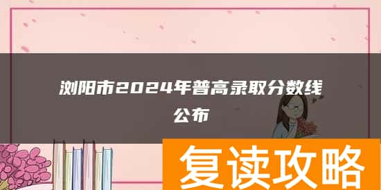 浏阳市2024年普高录取分数线公布